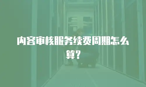 内容审核服务续费周期怎么算？