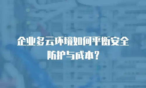企业多云环境如何平衡安全防护与成本？