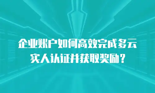 企业账户如何高效完成多云实人认证并获取奖励？