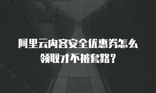 阿里云内容安全优惠券怎么领取才不被套路？