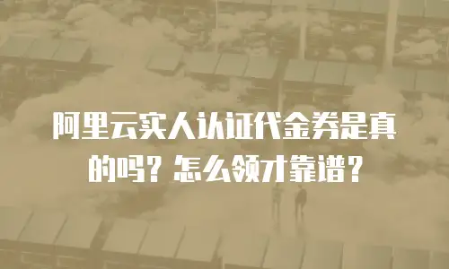 阿里云实人认证代金券是真的吗？怎么领才靠谱？