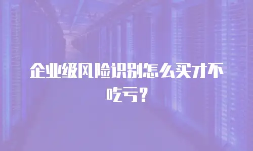 企业级风险识别怎么买才不吃亏？