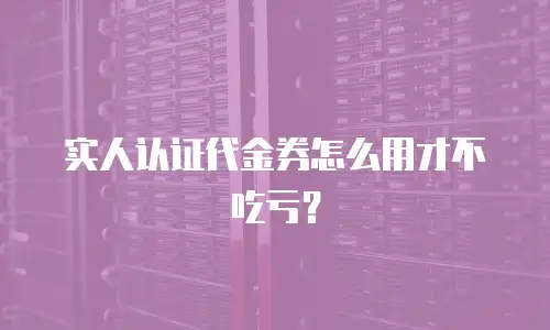 实人认证代金券怎么用才不吃亏？