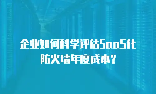 企业如何科学评估SaaS化防火墙年度成本？