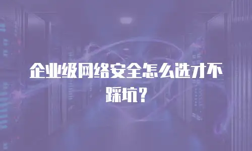 企业级网络安全怎么选才不踩坑？