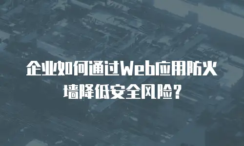 企业如何通过Web应用防火墙降低安全风险？