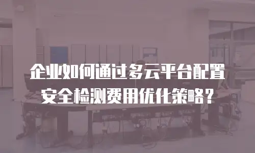 企业如何通过多云平台配置安全检测费用优化策略？