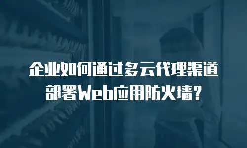 企业如何通过多云代理渠道部署Web应用防火墙？