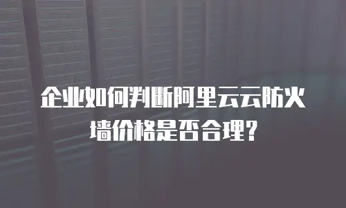 企业如何判断阿里云云防火墙价格是否合理？