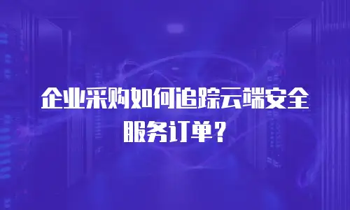 企业采购如何追踪云端安全服务订单？