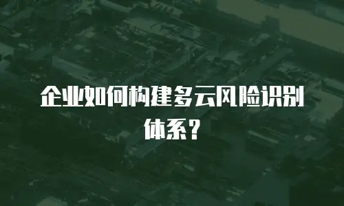 企业如何构建多云风险识别体系？