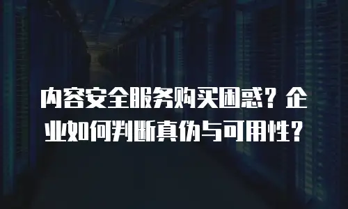 内容安全服务购买困惑？企业如何判断真伪与可用性？