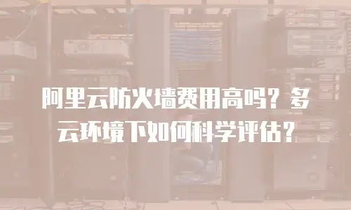阿里云防火墙费用高吗？多云环境下如何科学评估？