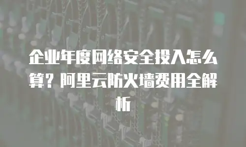 企业年度网络安全投入怎么算？阿里云防火墙费用全解析