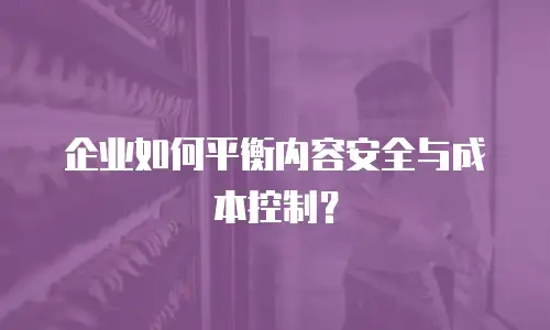企业如何平衡内容安全与成本控制？