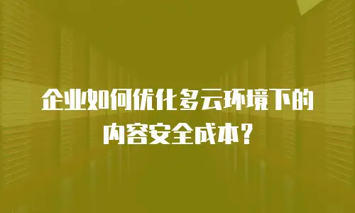 企业如何优化多云环境下的内容安全成本？