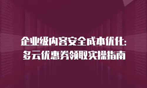 企业级内容安全成本优化：多云优惠券领取实操指南