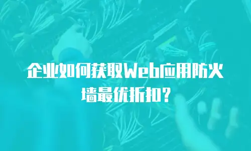 企业如何获取Web应用防火墙最优折扣？