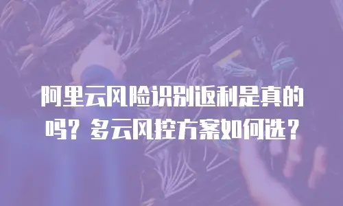 阿里云风险识别返利是真的吗？多云风控方案如何选？