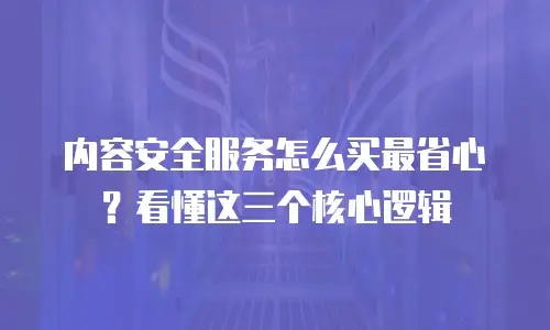 内容安全服务怎么买最省心？看懂这三个核心逻辑