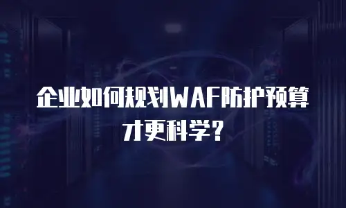 企业如何规划WAF防护预算才更科学？