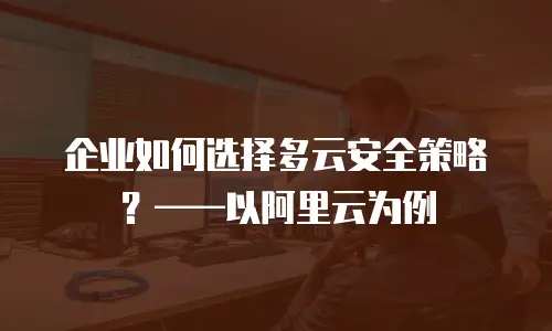 企业如何选择多云安全策略？——以阿里云为例