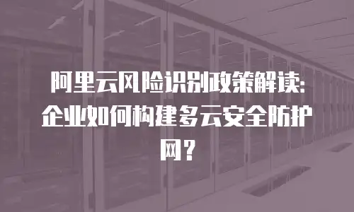 阿里云风险识别政策解读：企业如何构建多云安全防护网？