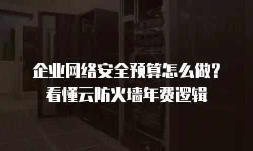 企业网络安全预算怎么做？看懂云防火墙年费逻辑