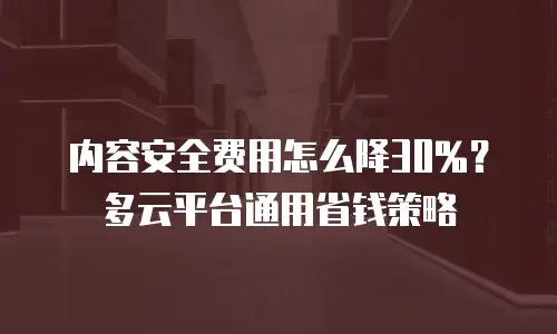 内容安全费用怎么降30%？多云平台通用省钱策略
