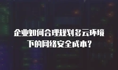 企业如何合理规划多云环境下的网络安全成本？