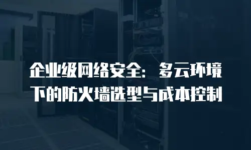 企业级网络安全：多云环境下的防火墙选型与成本控制