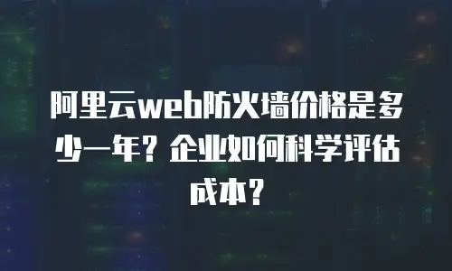 阿里云web防火墙价格是多少一年？企业如何科学评估成本？