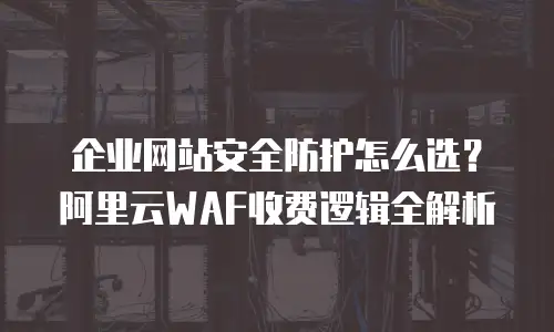 企业网站安全防护怎么选？阿里云WAF收费逻辑全解析