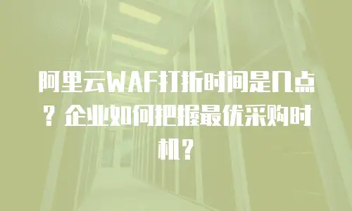 阿里云WAF打折时间是几点？企业如何把握最优采购时机？