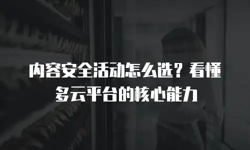 内容安全活动怎么选？看懂多云平台的核心能力
