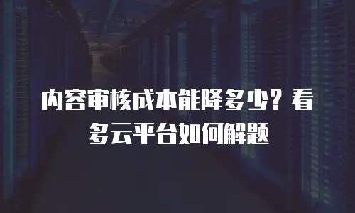 内容审核成本能降多少？看多云平台如何解题