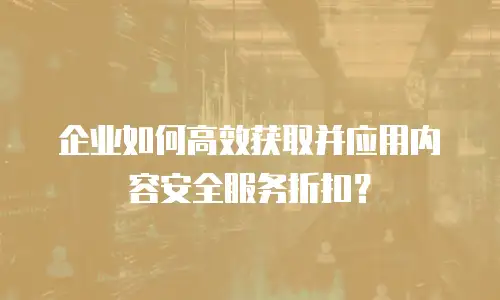 企业如何高效获取并应用内容安全服务折扣？