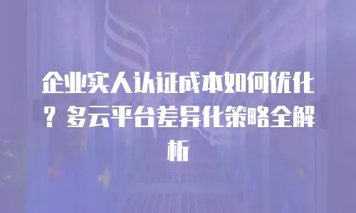 企业实人认证成本如何优化？多云平台差异化策略全解析