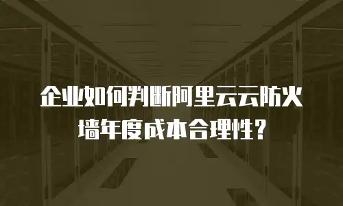 企业如何判断阿里云云防火墙年度成本合理性？
