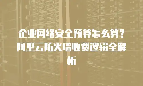企业网络安全预算怎么算？阿里云防火墙收费逻辑全解析