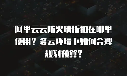 阿里云云防火墙折扣在哪里使用？多云环境下如何合理规划预算？
