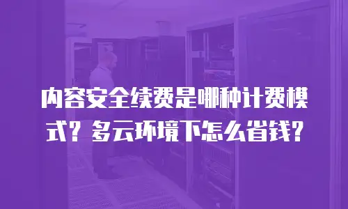 内容安全续费是哪种计费模式？多云环境下怎么省钱？