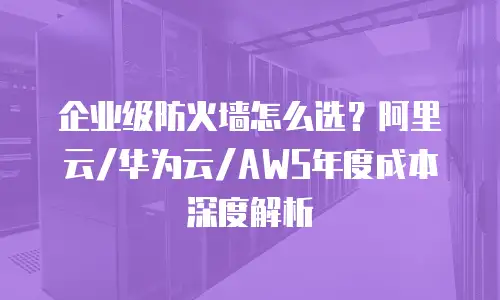 企业级防火墙怎么选？阿里云/华为云/AWS年度成本深度解析