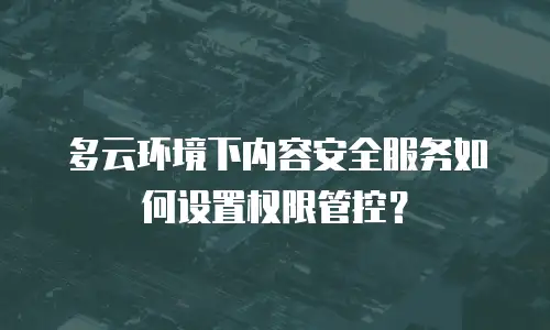 多云环境下内容安全服务如何设置权限管控？