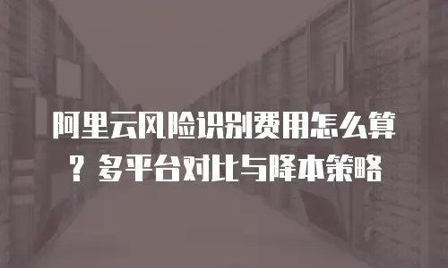 阿里云风险识别费用怎么算？多平台对比与降本策略