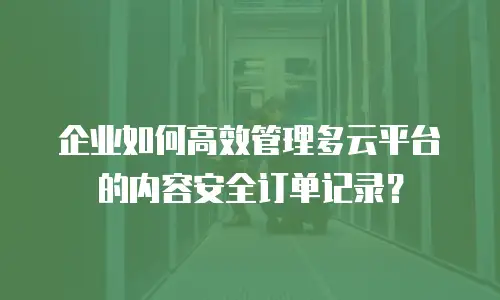 企业如何高效管理多云平台的内容安全订单记录？