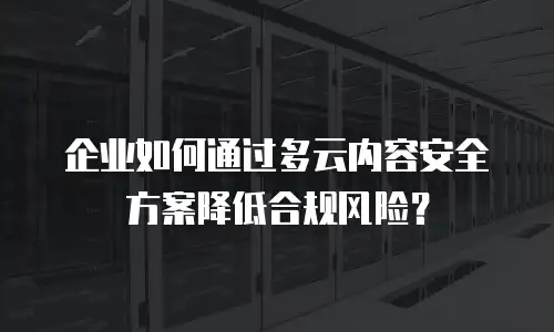 企业如何通过多云内容安全方案降低合规风险？