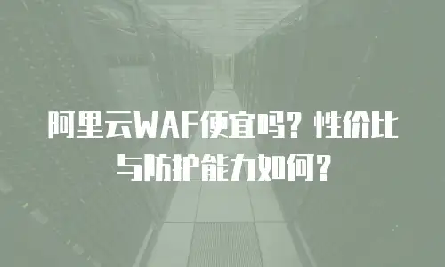 阿里云WAF便宜吗？性价比与防护能力如何？