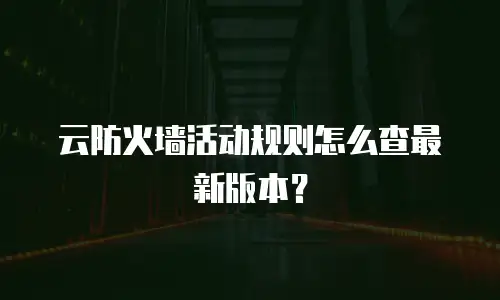 云防火墙活动规则怎么查最新版本？