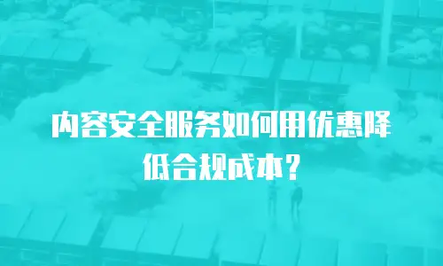 内容安全服务如何用优惠降低合规成本？
